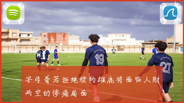 字母哥若拒绝续约雄鹿将面临人财两空的惨痛局面