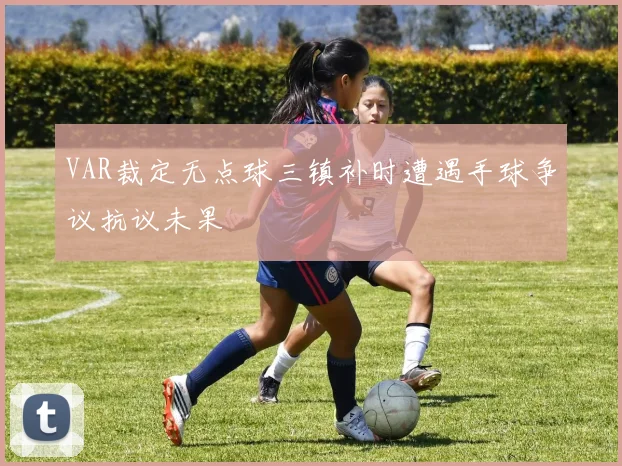 VAR裁定无点球三镇补时遭遇手球争议抗议未果