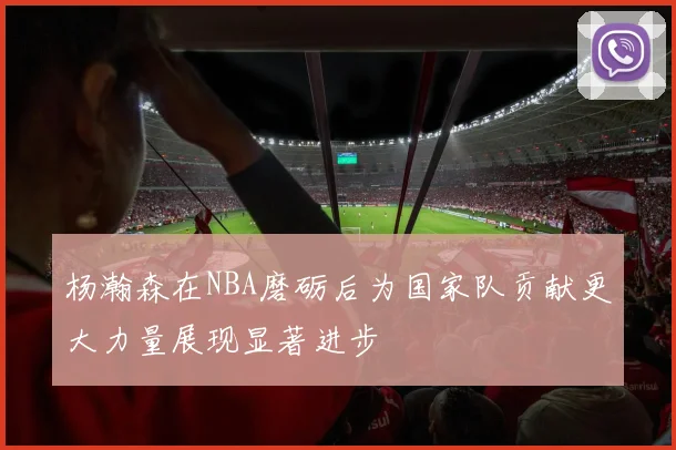 杨瀚森在NBA磨砺后为国家队贡献更大力量展现显著进步