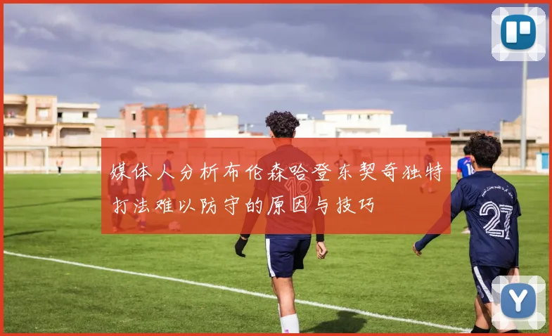 媒体人分析布伦森哈登东契奇独特打法难以防守的原因与技巧