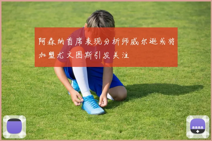 阿森纳首席表现分析师威尔逊或将加盟尤文图斯引发关注