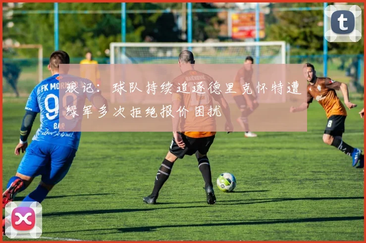 狼记：球队持续追逐德里克怀特遭绿军多次拒绝报价困扰