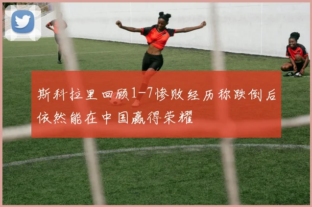 斯科拉里回顾1-7惨败经历称跌倒后依然能在中国赢得荣耀