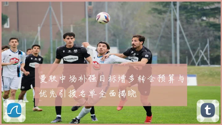 曼联中场补强目标增多转会预算与优先引援名单全面揭晓
