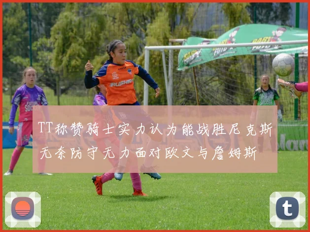 TT称赞骑士实力认为能战胜尼克斯无奈防守无力面对欧文与詹姆斯