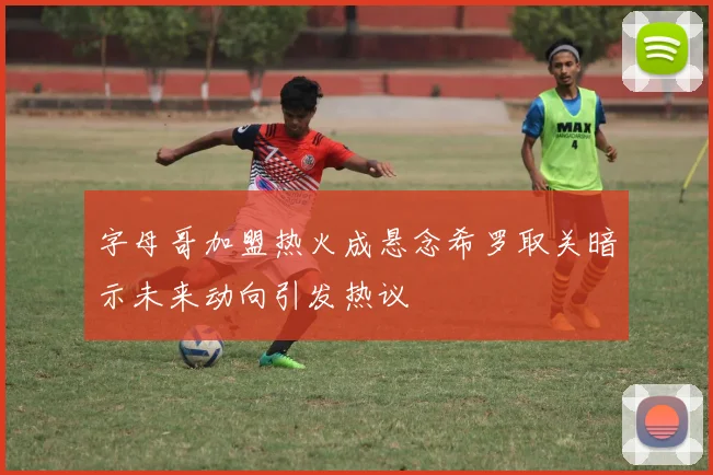 字母哥加盟热火成悬念希罗取关暗示未来动向引发热议