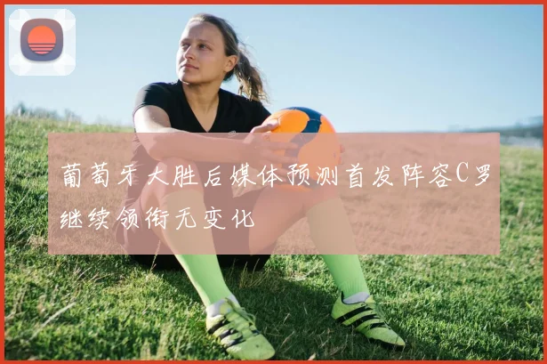 葡萄牙大胜后媒体预测首发阵容C罗继续领衔无变化