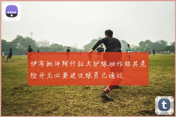 伊布批评阿什拉夫铲球动作称其危险并无必要进攻球员已通过