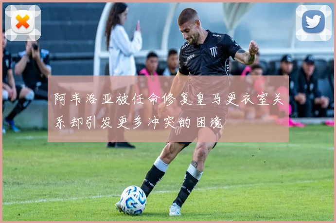 阿韦洛亚被任命修复皇马更衣室关系却引发更多冲突的困境