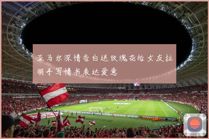 亚马尔深情告白送玫瑰花给女友拉明手写情书表达爱意