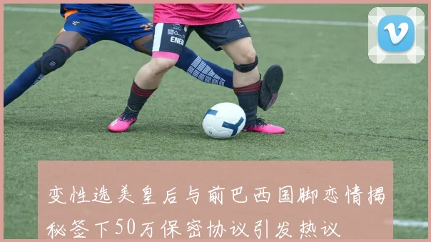 变性选美皇后与前巴西国脚恋情揭秘签下50万保密协议引发热议