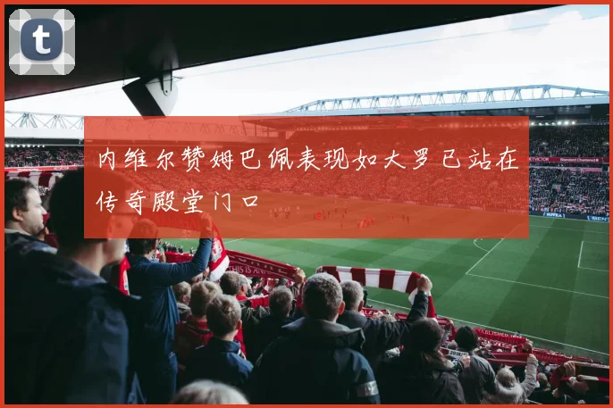 内维尔赞姆巴佩表现如大罗已站在传奇殿堂门口