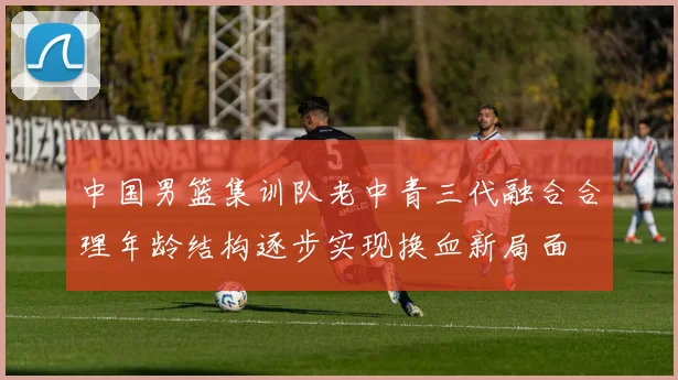 中国男篮集训队老中青三代融合合理年龄结构逐步实现换血新局面