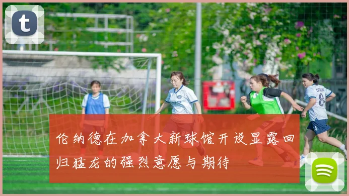 伦纳德在加拿大新球馆开设显露回归猛龙的强烈意愿与期待