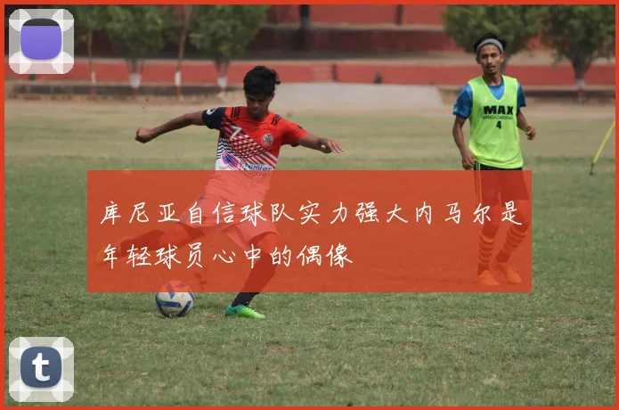 库尼亚自信球队实力强大内马尔是年轻球员心中的偶像