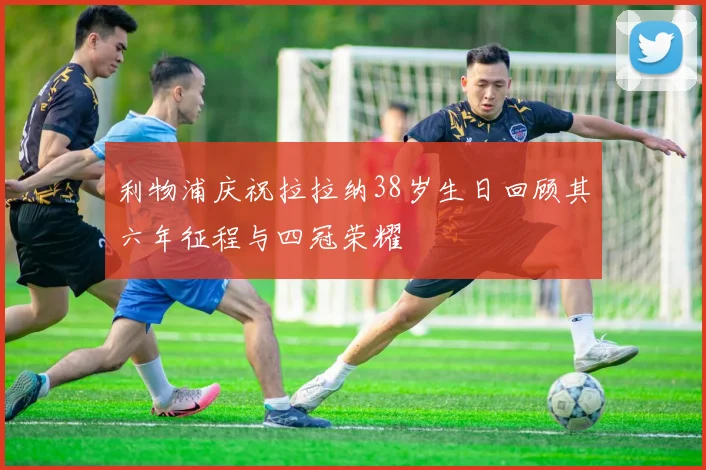 利物浦庆祝拉拉纳38岁生日回顾其六年征程与四冠荣耀