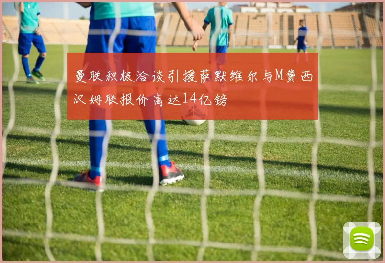 曼联积极洽谈引援萨默维尔与M费西汉姆联报价高达14亿镑