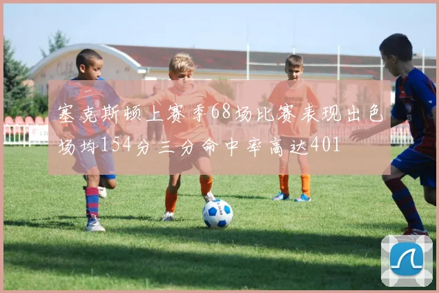 塞克斯顿上赛季68场比赛表现出色场均154分三分命中率高达401
