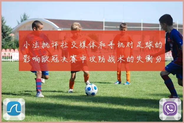 小法批评社交媒体和手机对足球的影响欧冠决赛中攻防战术的失衡分析
