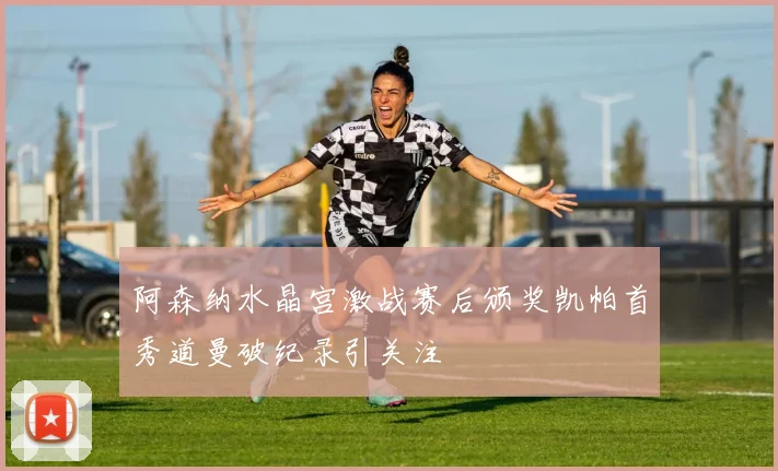 阿森纳水晶宫激战赛后颁奖凯帕首秀道曼破纪录引关注