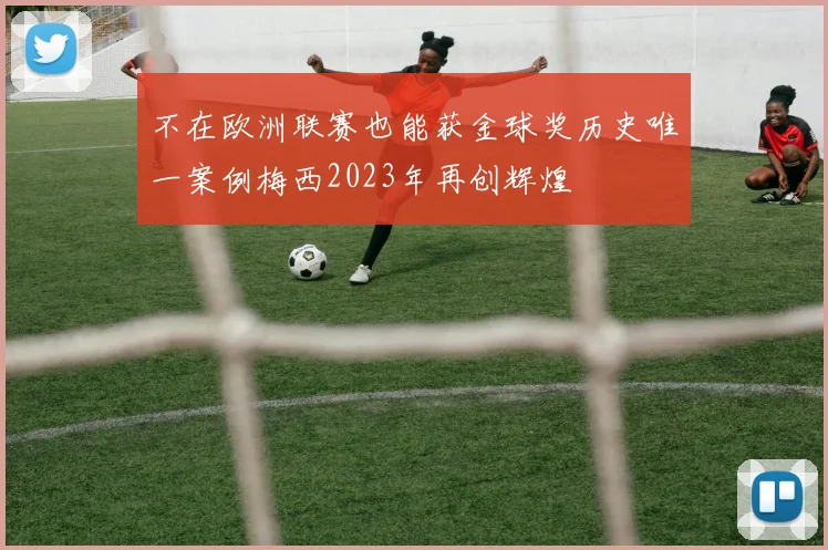 不在欧洲联赛也能获金球奖历史唯一案例梅西2023年再创辉煌