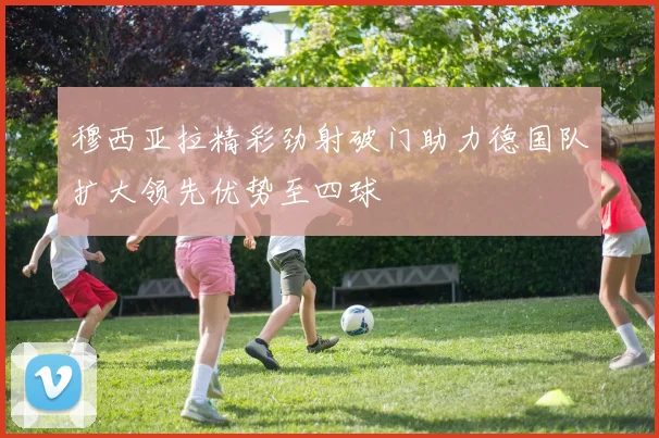 穆西亚拉精彩劲射破门助力德国队扩大领先优势至四球