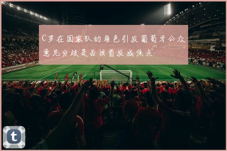 C罗在国家队的角色引发葡萄牙公众意见分歧是否该首发成焦点